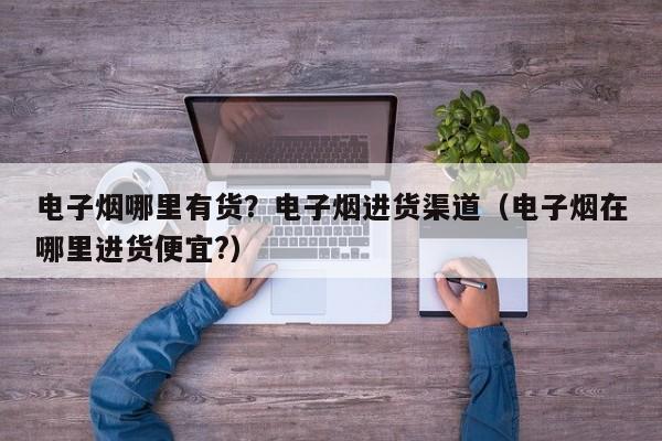 电子烟哪里有货?电子烟进货渠道(电子烟在哪里进货便宜?)