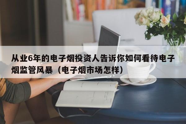 从业6年的电子烟投资人告诉你如何看待电子烟监管风暴(电子烟市场怎样)