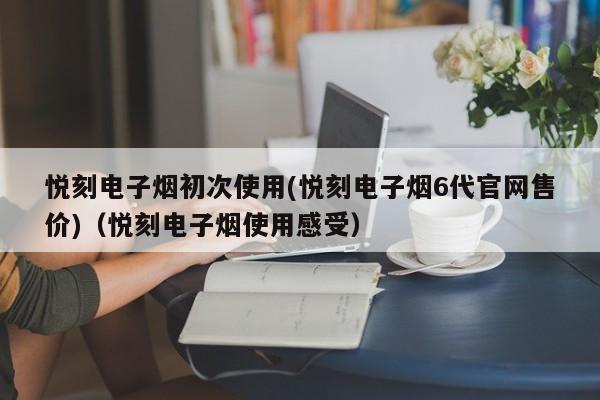 悦刻电子烟初次使用(悦刻电子烟6代官网售价)(悦刻电子烟使用感受)