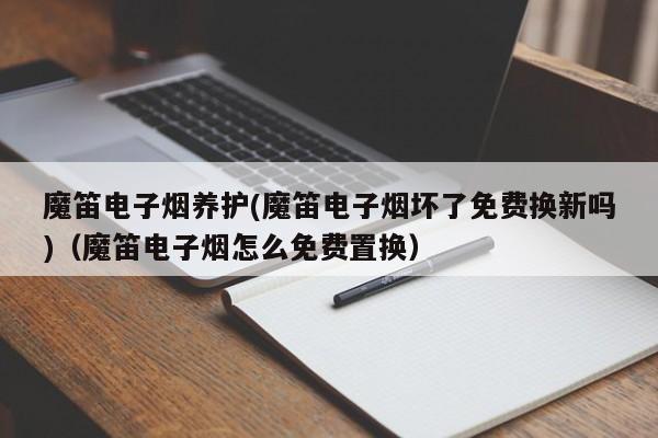 魔笛电子烟养护(魔笛电子烟坏了免费换新吗)(魔笛电子烟怎么免费置换)