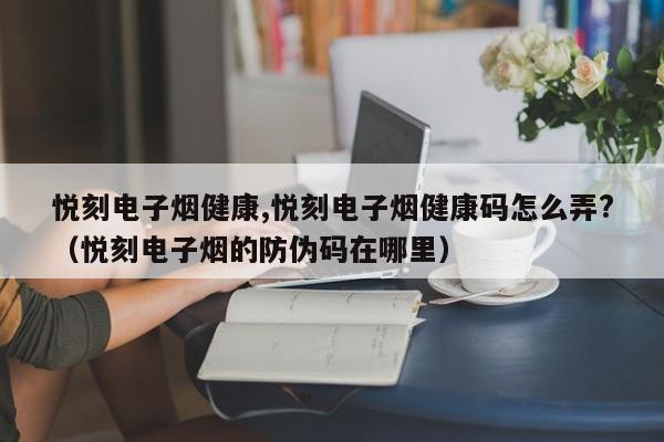 悦刻电子烟健康,悦刻电子烟健康码怎么弄?(悦刻电子烟的防伪码在哪里)
