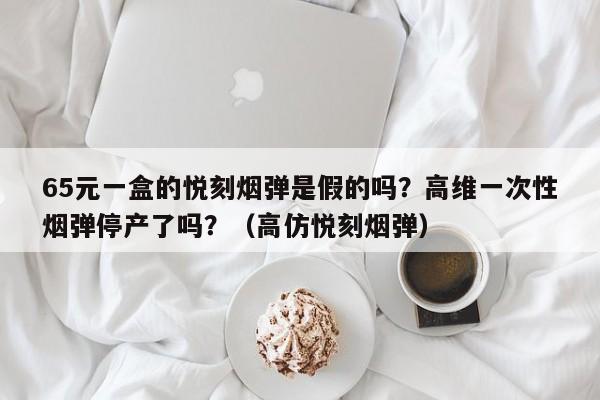 65元一盒的悦刻烟弹是假的吗?高维一次性烟弹停产了吗?(高仿悦刻烟弹)