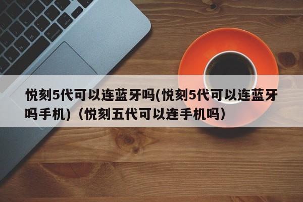 悦刻5代可以连蓝牙吗(悦刻5代可以连蓝牙吗手机)(悦刻五代可以连手机吗)