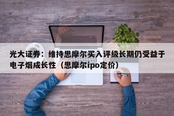 光大证券:维持思摩尔买入评级长期仍受益于电子烟成长性(思摩尔ipo定价)