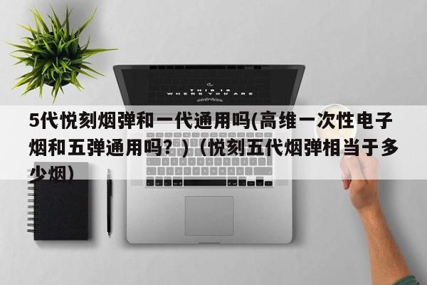 5代悦刻烟弹和一代通用吗(高维一次性电子烟和五弹通用吗?)(悦刻五代烟弹相当于多少烟)