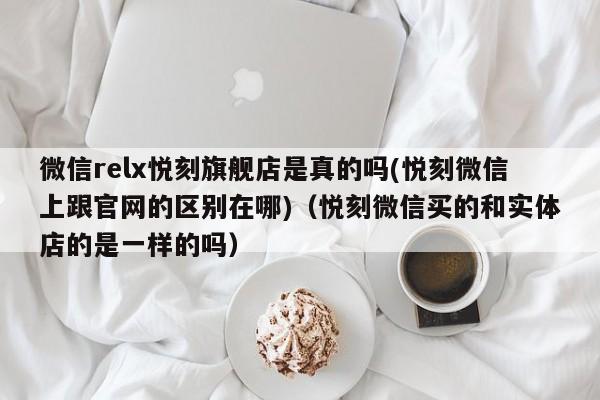 微信relx悦刻旗舰店是真的吗(悦刻微信上跟官网的区别在哪)(悦刻微信买的和实体店的是一样的吗)