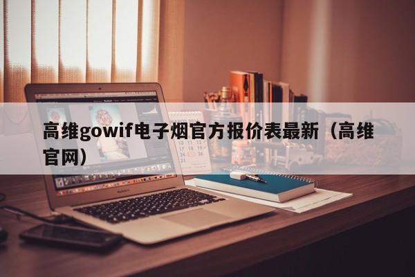 高维gowif电子烟官方报价表最新(高维官网)