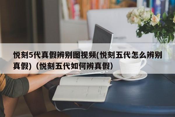 悦刻5代真假辨别图视频(悦刻五代怎么辨别真假)(悦刻五代如何辨真假)