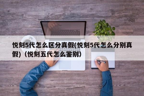 悦刻5代怎么区分真假(悦刻5代怎么分别真假)(悦刻五代怎么鉴别)