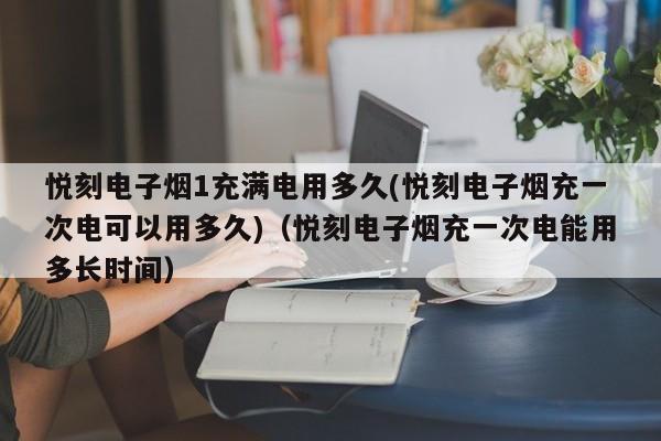 悦刻电子烟1充满电用多久(悦刻电子烟充一次电可以用多久)(悦刻电子烟充一次电能用多长时间)