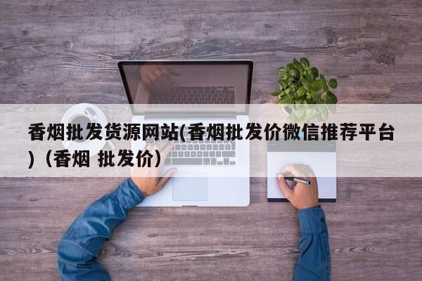 香烟批发货源网站(香烟批发价微信推荐平台)(香烟 批发价)