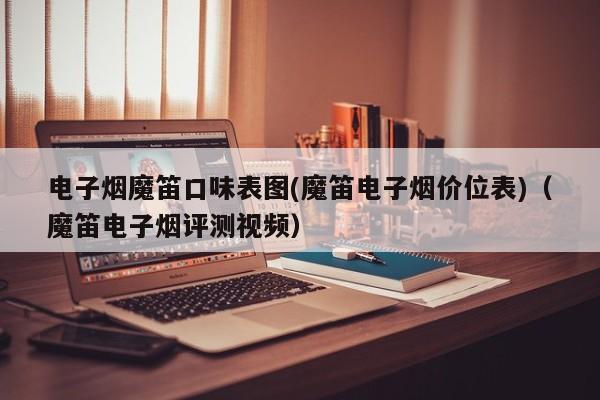 电子烟魔笛口味表图(魔笛电子烟价位表)(魔笛电子烟评测视频)