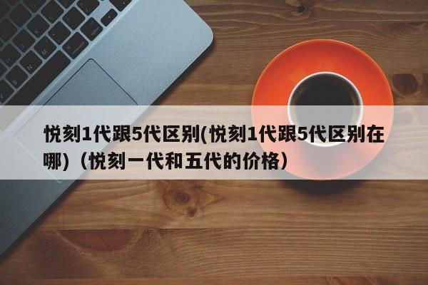 悦刻1代跟5代区别(悦刻1代跟5代区别在哪)(悦刻一代和五代的价格)