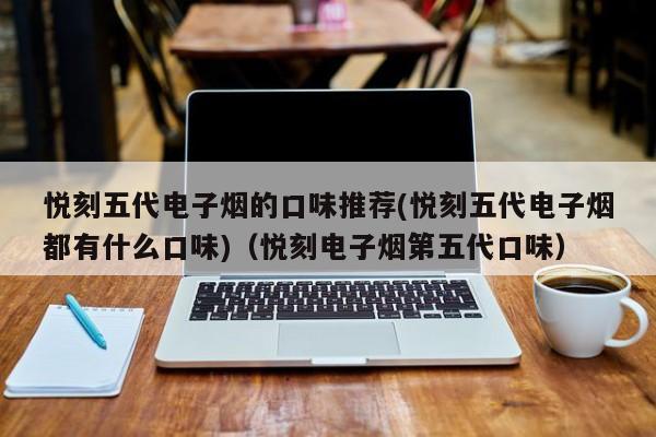 悦刻五代电子烟的口味推荐(悦刻五代电子烟都有什么口味)(悦刻电子烟第五代口味)