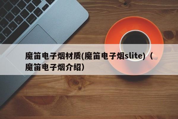 魔笛电子烟材质(魔笛电子烟slite)(魔笛电子烟介绍)