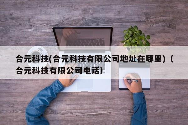 合元科技(合元科技有限公司地址在哪里)(合元科技有限公司电话)