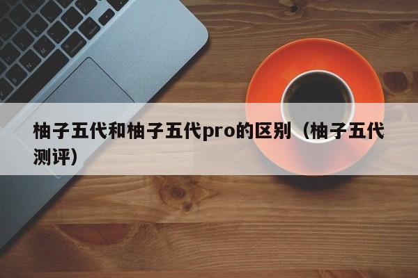 柚子五代和柚子五代pro的区别(柚子五代测评)
