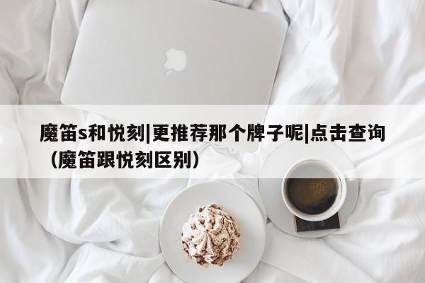 魔笛s和悦刻|更推荐那个牌子呢|点击查询(魔笛跟悦刻区别)