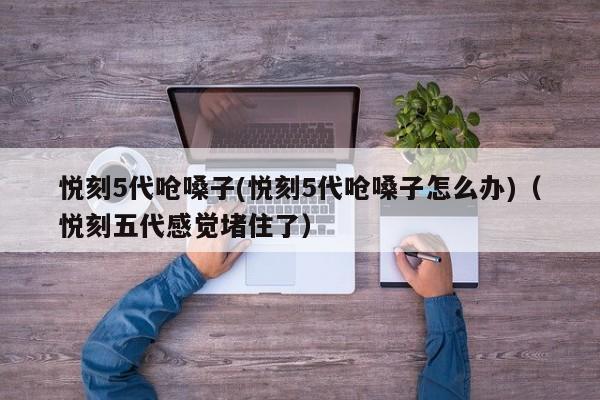 悦刻5代呛嗓子(悦刻5代呛嗓子怎么办)(悦刻五代感觉堵住了)
