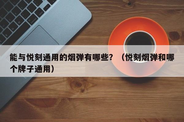 能与悦刻通用的烟弹有哪些?(悦刻烟弹和哪个牌子通用)