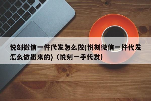 悦刻微信一件代发怎么做(悦刻微信一件代发怎么做出来的)(悦刻一手代发)