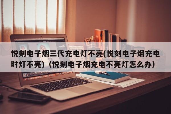 悦刻电子烟三代充电灯不亮(悦刻电子烟充电时灯不亮)(悦刻电子烟充电不亮灯怎么办)