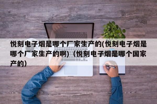 悦刻电子烟是哪个厂家生产的(悦刻电子烟是哪个厂家生产的啊)(悦刻电子烟是哪个国家产的)