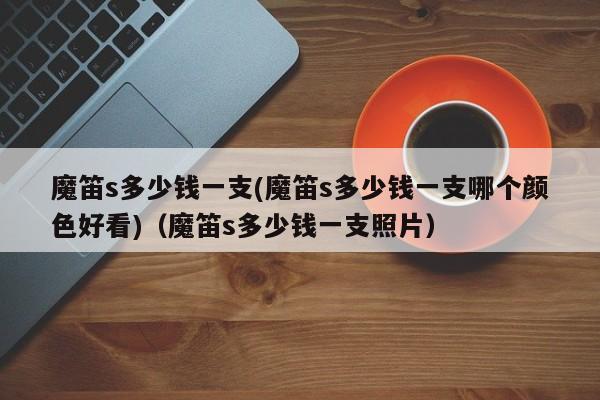 魔笛s多少钱一支(魔笛s多少钱一支哪个颜色好看)(魔笛s多少钱一支照片)