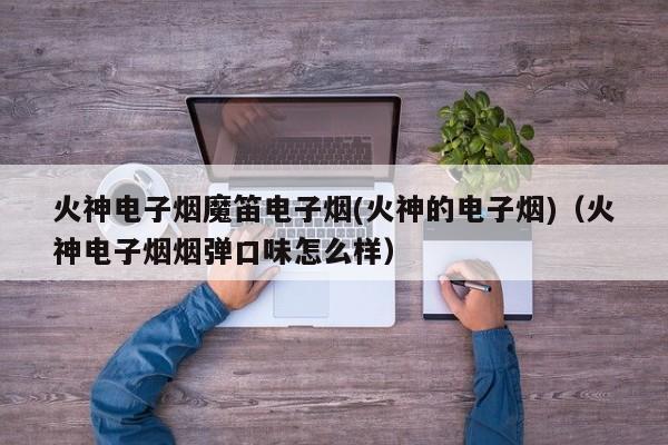 火神电子烟魔笛电子烟(火神的电子烟)(火神电子烟烟弹口味怎么样)