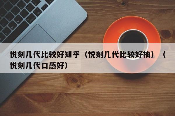 悦刻几代比较好知乎(悦刻几代比较好抽)(悦刻几代口感好)