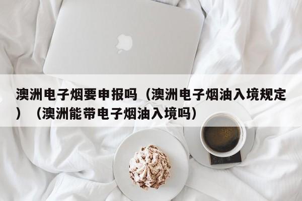 澳洲电子烟要申报吗(澳洲电子烟油入境规定)(澳洲能带电子烟油入境吗)