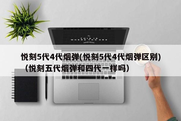 悦刻5代4代烟弹(悦刻5代4代烟弹区别)(悦刻五代烟弹和四代一样吗)