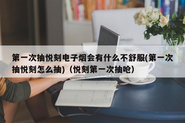 第一次抽悦刻电子烟会有什么不舒服(第一次抽悦刻怎么抽)(悦刻第一次抽呛)