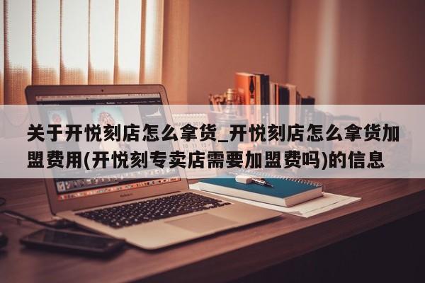 关于开悦刻店怎么拿货_开悦刻店怎么拿货加盟费用(开悦刻专卖店需要加盟费吗)的信息