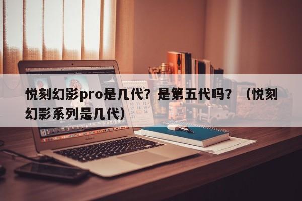 悦刻幻影pro是几代?是第五代吗?(悦刻幻影系列是几代)