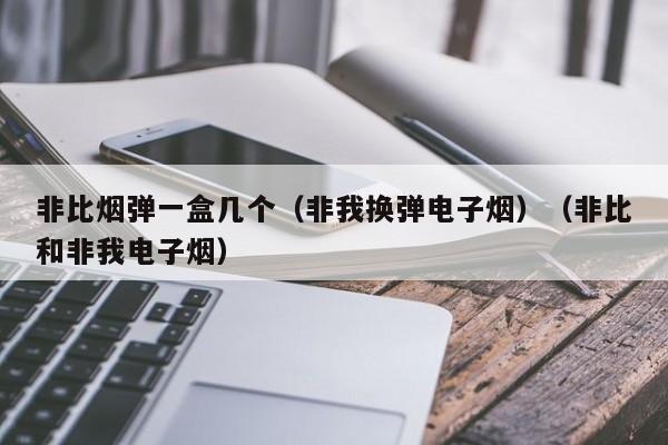 非比烟弹一盒几个(非我换弹电子烟)(非比和非我电子烟)