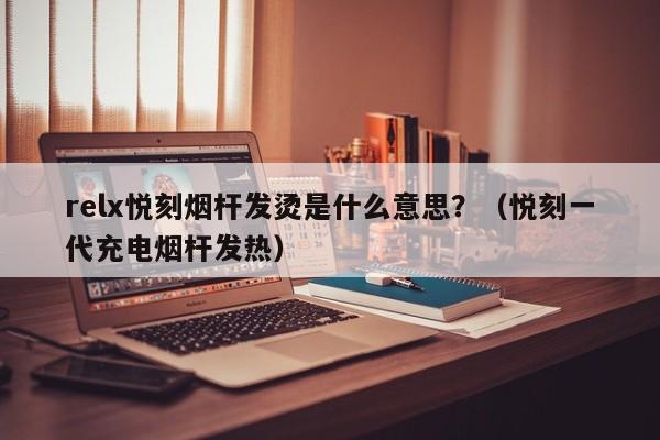 relx悦刻烟杆发烫是什么意思?(悦刻一代充电烟杆发热)