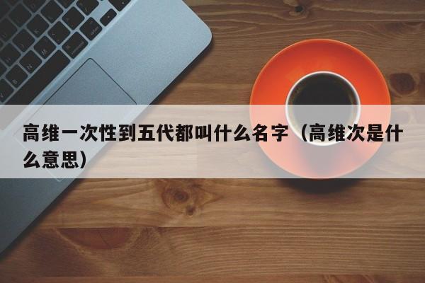 高维一次性到五代都叫什么名字(高维次是什么意思)