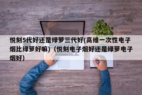 悦刻5代好还是绿萝三代好(高维一次性电子烟比绿萝好嘛)(悦刻电子烟好还是绿萝电子烟好)