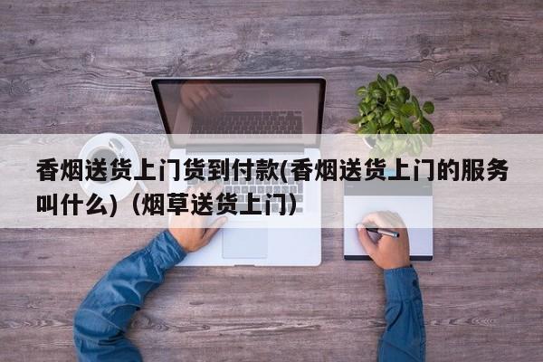 香烟送货上门货到付款(香烟送货上门的服务叫什么)(烟草送货上门)