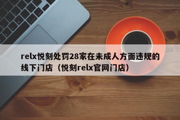 relx悦刻处罚28家在未成人方面违规的线下门店(悦刻relx官网门店)
