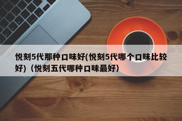 悦刻5代那种口味好(悦刻5代哪个口味比较好)(悦刻五代哪种口味最好)