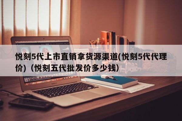 悦刻5代上市直销拿货源渠道(悦刻5代代理价)(悦刻五代批发价多少钱)