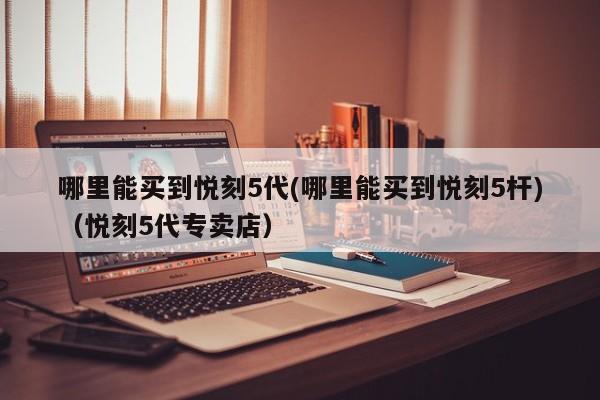 哪里能买到悦刻5代(哪里能买到悦刻5杆)(悦刻5代专卖店)