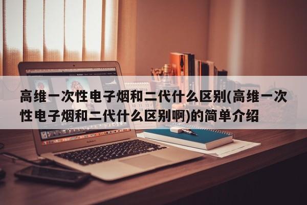 高维一次性电子烟和二代什么区别(高维一次性电子烟和二代什么区别啊)的简单介绍