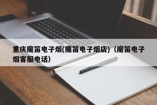 重庆魔笛电子烟(魔笛电子烟店)(魔笛电子烟客服电话)