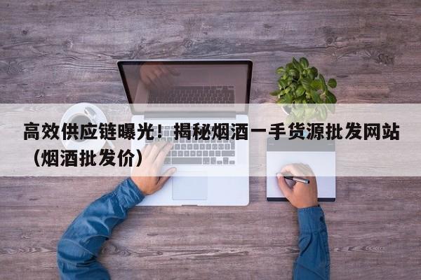 高效供应链曝光!揭秘烟酒一手货源批发网站(烟酒批发价)