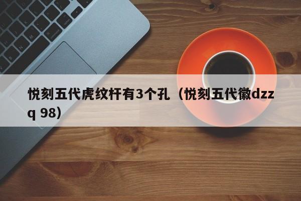 悦刻五代虎纹杆有3个孔(悦刻五代徽dzzq 98)