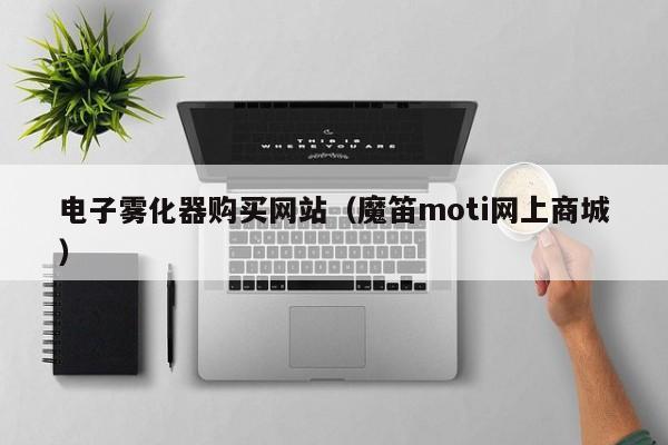 电子雾化器购买网站(魔笛moti网上商城)