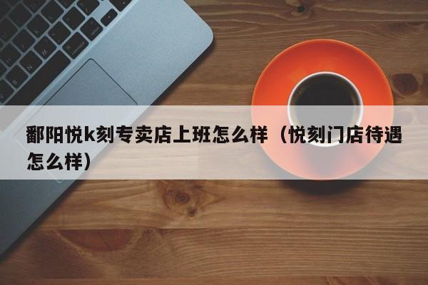 鄱阳悦k刻专卖店上班怎么样(悦刻门店待遇怎么样)